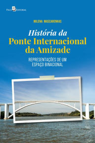 Title: História da Ponte Internacional da Amizade: Representações de um espaço binacional, Author: Milena Mascarenhas