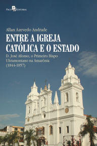 Title: Entre a Igreja Católica e o Estado: D. José Afonso, o primeiro bispo ultramontano na Amazônia (1844-1857), Author: Allan Azevedo Andrade
