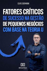 Title: Fatores Críticos de Sucesso na Gestão de Pequenos Negócios com Base na Teoria U: descubra como aplicar uma gestão de sucesso em pequenas empresas com o uso da Teoria U, que permite lucrar e crescer, apesar da crise, Author: Elvis Dermoni