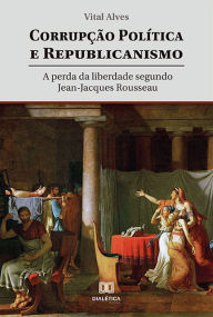 Title: Corrupção política e republicanismo: a perda da liberdade segundo Jean-Jacques Rousseau, Author: Vital Alves