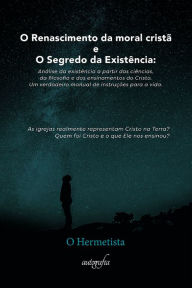 Title: O Renascimento da Moral Cristã e o Segredo da Existência: Análise da existência a partir das ciências, da filosofia e dos ensinamentos do Cristo. Um verdadeiro manual de instruções para a vida., Author: O Hermetista