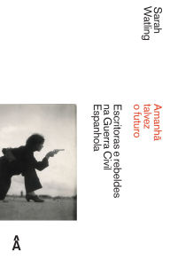 Title: Amanhã Talvez o Futuro: escritoras e rebeldes na guerra civil espanhola, Author: Sarah Watling