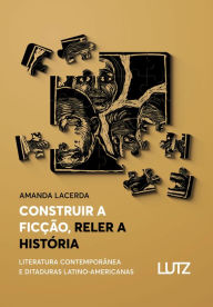 Title: Construir a Ficção, Reler a História: Literatura Contemporânea e Ditaduras Latino-Americanas, Author: Amanda Lacerda