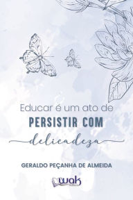 Title: Educar é Um Ato de Persistir Com Delicadeza, Author: Geraldo Peçanha de Almeida
