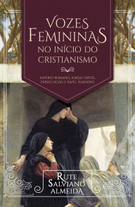 Title: Vozes Femininas no Início do Cristianismo: Império Romano, igreja cristã, perseguição e papel feminino, Author: Rute Salviano Almeida