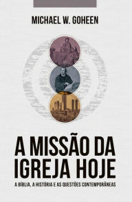 Title: A Missão da Igreja Hoje: A Bíblia, a história e as questões contemporâneas, Author: Michael W. Goheen