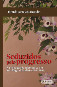 Title: Seduzidos pelo Progresso: A Propaganda Ideológica em São Miguel Paulista (1953-1957), Author: Ricardo Correia Marcondes