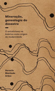 Title: Mineração, genealogia do desastre: O extrativismo na América como origem da modernidade, Author: Horacio Machado Aráoz