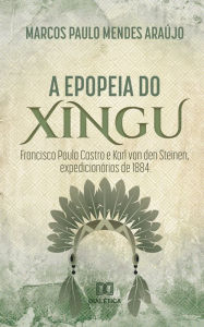Title: A Epopeia do Xingu: Francisco Paula Castro e Karl Von Den Steinen, expedicionários de 1884, Author: Marcos Paulo Mendes Araújo