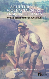 Title: A cultura da violência entre traços e tramas: a vida e obra do pintor Almeida Jr., Author: Anna Paula Teixeira Daher