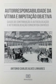 Title: Autorresponsabilidade da Vítima e Imputação Objetiva: casos de contribuição à autocolocação e heterocolocação consentida em risco, Author: Antonio Carlos Alves Linhares