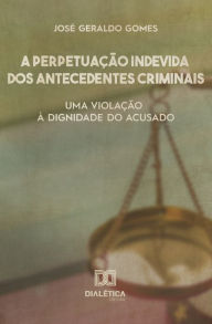 Title: A perpetuação indevida dos antecedentes criminais: uma violação à dignidade do acusado, Author: José Geraldo Gomes