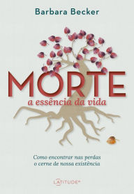 Title: Morte: a essência da vida: Como encontrar nas perdas o cerne de nossa existência, Author: Barbara Becker