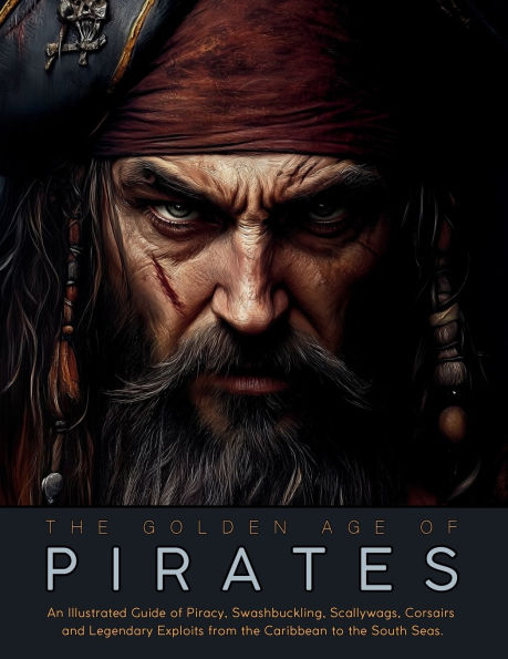 the Golden Age of Pirates: An Illustrated Guide Piracy, Swashbuckling, Scallywags, Corsairs and Legendary Exploits from Caribbean to South Seas.