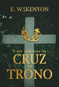 Title: O que Aconteceu da Cruz ao Trono, Author: E. W. Kenyon