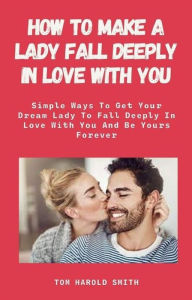 Title: How To Make A Lady Fall Deeply In Love with You: Simple Ways To Get Your Dream Lady To Fall Deeply In Love With You And Be Yours Forever, Author: Tom Harold Smith