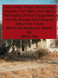 Title: HOW I WISH THINGS HAD BEEN IN THE 1980S AND 1990S, AND THE REALITY OF HOW THINGS WERE IN THE LATE 1990S AND BEYOND: Mid-Priced Version, Author: Wilbur Hay