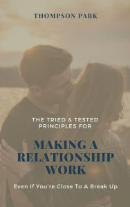 Title: The Tried & Tested Principles For Making A Relationship Work: Even if you're close to a break up, Author: Thompson Park