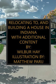 Title: Relocating To, And Building A House In Indiana: With Additional Content, Author: Wilbur Hay