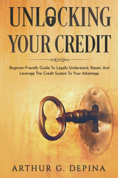 Unlocking Your Credit: Beginner-Friendly Guide To Legally Understand, Repair, And Leverage The Credit System Advantage