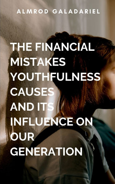 The Financial Mistakes Youthfulness Causes And Its Influence On Our Generation: Avoiding Financial Mistakes That Could Alter Destinies Negatively