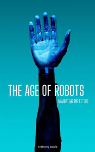 Title: The Age Of Robots: Navigating The Future, Author: Anthony Lewis