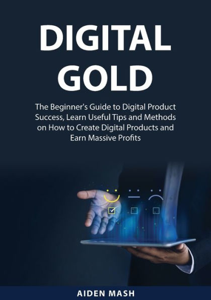 Digital Gold: The Beginner's Guide to Digital Product Success, Learn Useful Tips and Methods on How to Create Digital Products and Earn Massive Profits