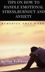 Title: Tips on How to Handle Emotional Stress,Burnout and Anxiety. Remedies That work, Author: Marian Robinson