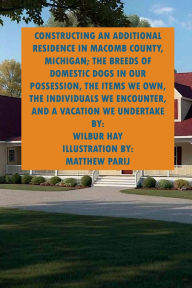 Title: CONSTRUCTING AN ADDITIONAL RESIDENCE IN MACOMB COUNTY, MICHIGAN; THE ITEMS WE OWN, THE INDIVIDUALS WE ENCOUNTER: THE BREEDS OF DOMESTIC DOGS IN OUR POSSESSION, THE INDIVIDUALS WE ENCOUNTER, AND A VACATION WE UNDERTAKE, Author: Wilbur Hay