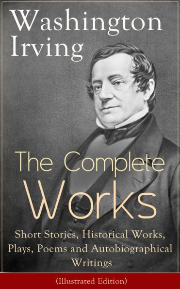 The Complete Works of Washington Irving: Short Stories, Historical Works, Plays, Poems and Autobiographical Writings (Illustrated Edition): The Entire Opus of the Prolific American Writer, Biographer and Historian, Including The Legend of Sleepy Hollow...
