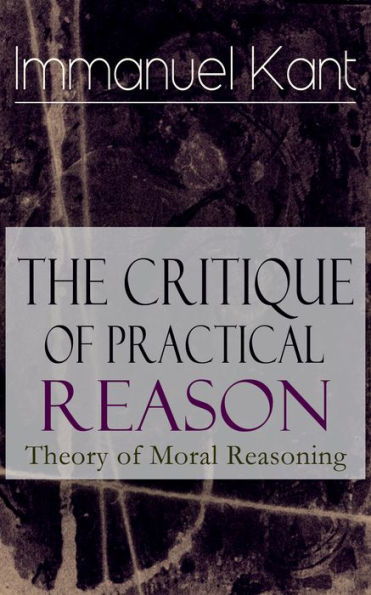 The Critique of Practical Reason: Theory of Moral Reasoning: From the Author of Critique of Pure Reason, Critique of Judgment, Dreams of a Spirit-Seer, Perpetual Peace & Fundamental Principles of the Metaphysics of Morals