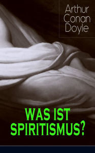 Title: Was ist Spiritismus?: Doyles persönliche Erkenntnisse auf dem Gebiet des Spiritismus: Auf der Suche + Die Offenbarung + Das Leben nach dem Tode + Probleme und Begrenzungen, Author: Arthur Conan Doyle