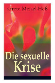 Title: Die sexuelle Krise: Die Berechtigung zum Sexualleben + Die psychopathischen Folgen des sexuellen Elends + Das besondere Sexualelend der Frau + Kritik der Ehe in ihrer heutigen Gestalt + Zur Reform der Prostitution..., Author: Grete Meisel-Heß