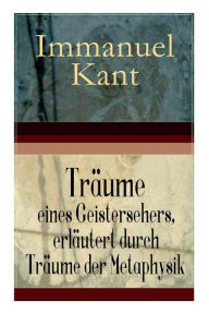 Title: Träume eines Geistersehers, erläutert durch Träume der Metaphysik: Ein verwickelter metaphysischer Knoten, den man nach Belieben auflösen oder abhauen kann + Ein Fragment der geheimen Philosophie, die Gemeinschaft mit der Geisterwelt zu eröffnen + Antikab, Author: Immanuel Kant