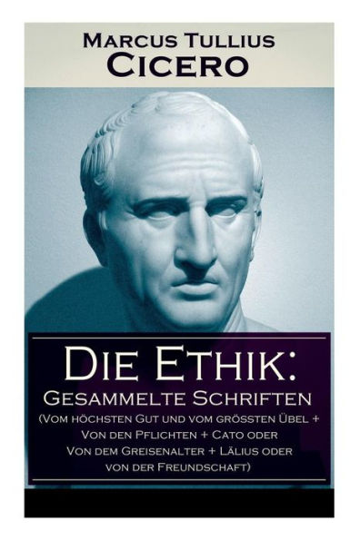 Die Ethik: Gesammelte Schriften (Vom höchsten Gut und vom größten Übel + Von den Pflichten + Cato oder Von dem Greisenalter + Lälius oder von der Freundschaft)