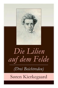 Title: Die Lilien auf dem Felde (Drei Beichtreden), Author: Soren Kierkegaard