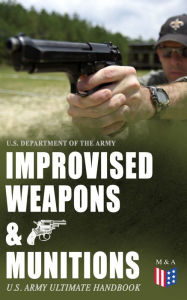 Title: Improvised Weapons & Munitions - U.S. Army Ultimate Handbook: How to Create Explosive Devices & Weapons from Available Materials: Propellants, Mines, Grenades, Mortars and Rockets, Small Arms Weapons and Ammunition, Fuses, Detonators and Delay Mechanisms, Author: U.S. Department of the Army