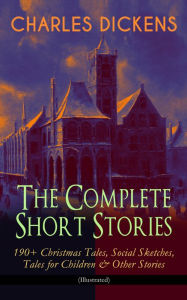 Title: CHARLES DICKENS - The Complete Short Stories: 190+ Christmas Tales, Social Sketches, Tales for Children & Other Stories (Illustrated): A Christmas Carol, The Chimes, The Battle of Life, The Haunted Man, Sketches by Boz, Mudfog Papers, Reprinted Pieces, Pe, Author: Charles Dickens