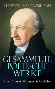 Title: Gesammelte poetische Werke: Epen, Verserzählungen & Gedichte: Anti-Ovid, Cyrus, Die Grazien, Der neue Amadis, Die Prüfung Abrahams, Gedichte an Olympia, Balsora, Liebe um Liebe, Idris und Zenide..., Author: Christoph Martin Wieland