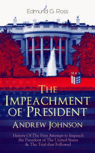 Title: The Impeachment of President Andrew Johnson - History Of The First Attempt to Impeach the President of The United States & The Trial that Followed: Actions of the House of Representatives & Trial by the Senate for High Crimes and Misdemeanors in Office, Author: Edmund G. Ross