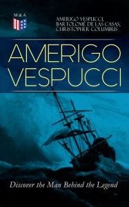 Title: AMERIGO VESPUCCI - Discover the Man Behind the Legend: Biography, Letters, Narratives, Personal Accounts & Historical Documents (Including Letters to Lorenzo Di Medici, Seigneury of Venice, Pietro Soderini, Columbus, Records of Bartolomé de las Casas.), Author: Amerigo Vespucci