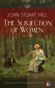 Title: The Subjection of Women (Classic of the Feminist Philosophy): Women's Suffrage - Utilitarian Feminism: Liberty for Women as Well as Menm, Liberty to Govern Their Own Affairs, Promotion of Emancipation and Education of Women, Author: John Stuart Mill