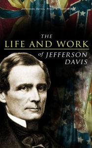 Title: The Life and Work of Jefferson Davis: Complete Biography, History of the Confederate States of America & The Rise and Fall of the Confederate Government, Author: Jefferson Davis