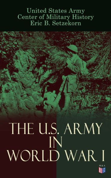 The U.S. Army in World War I: Complete History of the U.S. Army in the Great War, Including the Mobilization, The Main Battles & All Official Documents of the U.S. Government during the War