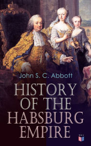 Title: History of the Habsburg Empire: Rise and Decline of the Great Dynasty: The Founder - Rhodolph's Election as Emperor, Religious Strife in Europe, Charles V, The Turkish Wars, The Polish War, Maria Theresa, The French Revolution & European Coalition, Author: John S. C. Abbott