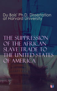 Title: The Suppression of the African Slave Trade to the United States of America: 1638-1870: Du Bois' Ph.D. Dissertation at Harvard University, Author: W. E. B. Du Bois