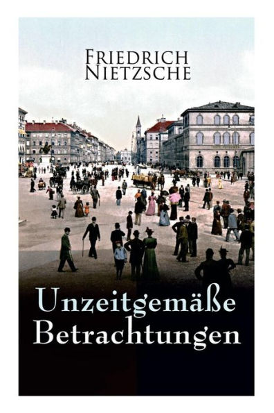 Unzeitgemäße Betrachtungen: Alle 4 Bände: David Strauss der Bekenner und der Schriftsteller, Vom Nutzen und Nachtheil der Historie für das Leben, Schopenhauer als Erzieher, Richard Wagner in Bayreuth