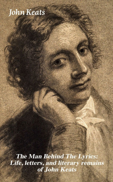 The Man Behind The Lyrics: Life, letters, and literary remains of John Keats: Complete Letters and Two Extensive Biographies of one of the most beloved English Romantic poets