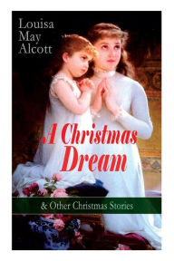 Title: A Christmas Dream & Other Christmas Stories by Louisa May Alcott: Merry Christmas, What the Bell Saw and Said, Becky's Christmas Dream, The Abbot's Ghost, Kitty's Class Day and Other Tales & Poems, Author: Louisa May Alcott