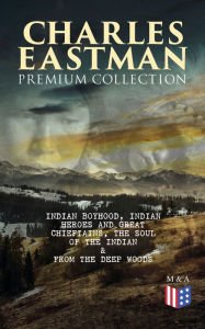 Title: CHARLES EASTMAN Premium Collection: Indian Boyhood, Indian Heroes and Great Chieftains, The Soul of the Indian & From the Deep Woods to Civilization, Author: Charles A. Eastman